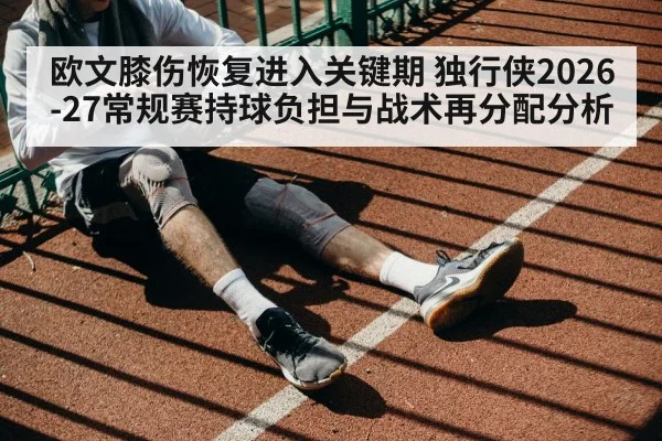 欧文膝伤恢复进入关键期 独行侠2026-27常规赛持球负担与战术再分配分析